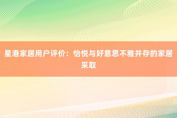 星港家居用户评价：怡悦与好意思不雅并存的家居采取